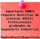 Importante BANCO requiere Analistas de procesos &8211; Profesionales graduados en Ingenieria industrial