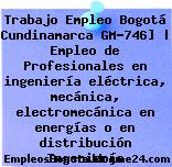 Trabajo Empleo Bogotá Cundinamarca GM-746] | Empleo de Profesionales en ingeniería eléctrica, mecánica, electromecánica en energías o en distribución Ingeniería