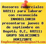 Asesores comerciales &8211; para laborar con reconocida INMOBILIARIA presentarse jueves 8 de septiembre en Bogotá, D.C. &8211; GRUPO SOLUCIONES HORIZONTE