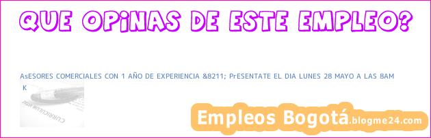 AsESORES COMERCIALES CON 1 AÑO DE EXPERIENCIA &8211; PrESENTATE EL DIA LUNES 28 MAYO A LAS 8AM | K