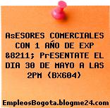 AsESORES COMERCIALES CON 1 AÑO DE EXP &8211; PrESENTATE EL DIA 30 DE MAYO A LAS 2PM (BX604)