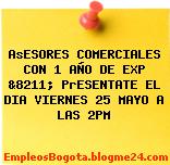 AsESORES COMERCIALES CON 1 AÑO DE EXP &8211; PrESENTATE EL DIA VIERNES 25 MAYO A LAS 2PM