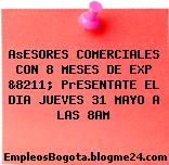 AsESORES COMERCIALES CON 8 MESES DE EXP &8211; PrESENTATE EL DIA JUEVES 31 MAYO A LAS 8AM