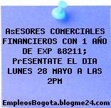 AsESORES COMERCIALES FINANCIEROS CON 1 AÑO DE EXP &8211; PrESENTATE EL DIA LUNES 28 MAYO A LAS 2PM
