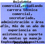 Trabajo Empleo Bogotá Asistente comercial,estudiando carrera técnica comercial, secretariado, administración o área afín. Más de un año de experiencia en asistencia y soporte de ventas yo manejo procesos administrativos Oficina