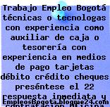 Trabajo Empleo Bogotá técnicas o tecnologas con experiencia como auxiliar de caja o tesorería con experiencia en medios de pago tarjetas débito crédito cheques preséntese el 22 respuesta inmediata y contratación Oficina