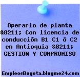 Operario de planta &8211; Con licencia de conducción B1 C1 ó C2 en Antioquia &8211; GESTION Y COMPROMISO