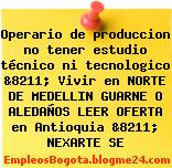 Operario de produccion no tener estudio técnico ni tecnologico &8211; Vivir en NORTE DE MEDELLIN GUARNE O ALEDAÑOS LEER OFERTA en Antioquia &8211; NEXARTE SE