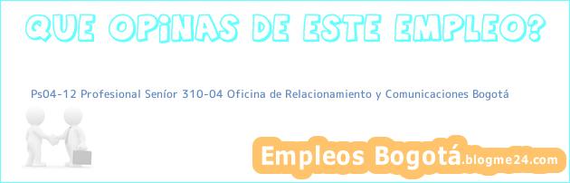 Ps04-12 Profesional Seníor 310-04 Oficina De Relacionamiento Y Comunicaciones Bogotá