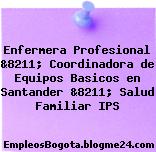 Enfermera Profesional &8211; Coordinadora de Equipos Basicos en Santander &8211; Salud Familiar IPS
