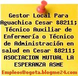 Gestor Local Para Aguachica Cesar &8211; Técnico Auxiliar de Enfermería o Técnico de Administración en salud en Cesar &8211; ASOCIACION MUTUAL LA ESPERANZA ASME