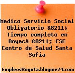 Medico Servicio Social Obligatorio &8211; Tiempo completo en Boyacá &8211; ESE Centro de Salud Santa Sofia