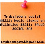 Trabajadora social &8211; Medio tiempo en Atlántico &8211; SALUD SOCIAL SAS