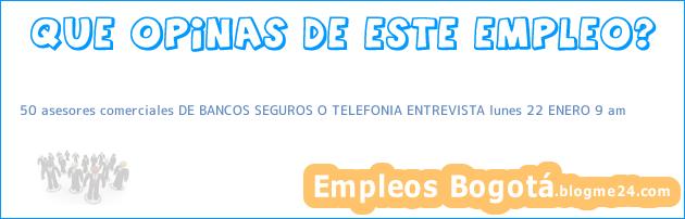 50 asesores comerciales DE BANCOS SEGUROS O TELEFONIA ENTREVISTA lunes 22 ENERO 9 am