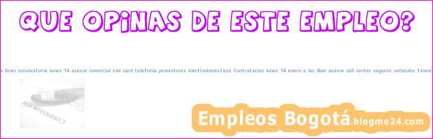 Empleo Bogotá Cundinamarca Gran convocatoria lunes 14 asesor comercial sim card telefonia promotores electrodomesticos Contratacion lunes 14 enero a las 8am asesor call center seguros vehiculos financieros Seguros