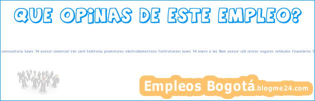Empleo Bogotá Gran convocatoria lunes 14 asesor comercial sim card telefonia promotores electrodomesticos Contratacion lunes 14 enero a las 8am asesor call center seguros vehiculos financieros Seguros