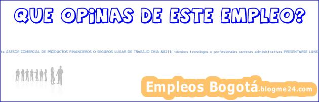 QWK653 contratacion inmediata ASESOR COMERCIAL DE PRODUCTOS FINANCIEROS O SEGUROS LUGAR DE TRABAJO CHIA &8211; técnicos tecnologos o profesionales carreras administrativas PRESENTARSE LUNES 3 SEPT 9 AM