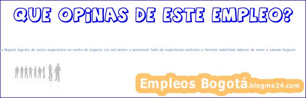 Trabajo Bogotá Agente de venta experiencia en venta de seguros via call center o presencial 1año de experiencia contrato a termino indefinido laboras de lunes a sabado Seguros