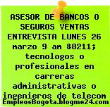 ASESOR DE BANCOS O SEGUROS VENTAS ENTREVISTA LUNES 26 marzo 9 am &8211; tecnologos o profesionales en carreras administrativas o ingenieros de telecom