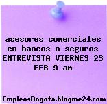 asesores comerciales en bancos o seguros ENTREVISTA VIERNES 23 FEB 9 am