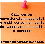 Call center experiencia presencial o call center en venta de targetas de credito o seguros