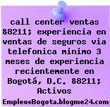 call center ventas &8211; experiencia en ventas de seguros via telefonica minimo 3 meses de experiencia recientemente en Bogotá, D.C. &8211; Activos