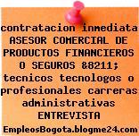 contratacion inmediata ASESOR COMERCIAL DE PRODUCTOS FINANCIEROS O SEGUROS &8211; tecnicos tecnologos o profesionales carreras administrativas ENTREVISTA