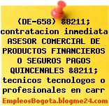 (DE-658) &8211; contratacion inmediata ASESOR COMERCIAL DE PRODUCTOS FINANCIEROS O SEGUROS PAGOS QUINCENALES &8211; tecnicos tecnologos o profesionales en carr