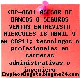 (DP-868) ASESOR DE BANCOS O SEGUROS VENTAS ENTREVISTA MIERCOLES 18 ABRIL 9 am &8211; tecnologos o profesionales en carreras administrativas o ingeniero