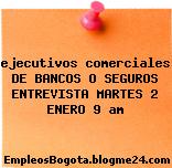 ejecutivos comerciales DE BANCOS O SEGUROS ENTREVISTA MARTES 2 ENERO 9 am