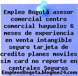 Empleo Bogotá asesor comercial centro comercial hayuelos 6 meses de experiencia en venta intangible seguro tarjeta de credito planes moviles sim card no reporte en centrales Seguros