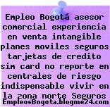 Empleo Bogotá asesor comercial experiencia en venta intangible planes moviles seguros tarjetas de credito sim card no reporte en centrales de riesgo indispensable vivir en la zona norte Seguros