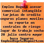 Empleo Bogotá asesor comercial intangible tarjetas de credito seguros planes moviles no reporte en centrales de riesgo lugar de trabajo socha 20 julio centro mayor bosa Seguros