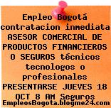 Empleo Bogotá contratacion inmediata ASESOR COMERCIAL DE PRODUCTOS FINANCIEROS O SEGUROS técnicos tecnologos o profesionales PRESENTARSE JUEVES 18 OCT 8 AM Seguros