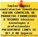 Empleo Bogotá contratacion inmediata ASESOR COMERCIAL DE PRODUCTOS FINANCIEROS O SEGUROS técnicos tecnologos o profesionales PRESENTARSE LUNES 22 OCT 8 AM Seguros