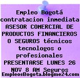 Empleo Bogotá contratacion inmediata ASESOR COMERCIAL DE PRODUCTOS FINANCIEROS O SEGUROS técnicos tecnologos o profesionales PRESENTARSE LUNES 26 NOV 8 AM Seguros
