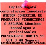 Empleo Bogotá contratacion inmediata ASESOR COMERCIAL DE PRODUCTOS FINANCIEROS O SEGUROS técnicos tecnologos o profesionales PRESENTARSE MARTES 23 OCT 8 AM Seguros