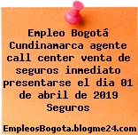 Empleo Bogotá Cundinamarca agente call center venta de seguros inmediato presentarse el dia 01 de abril de 2019 Seguros
