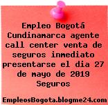 Empleo Bogotá Cundinamarca agente call center venta de seguros inmediato presentarse el dia 27 de mayo de 2019 Seguros