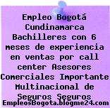Empleo Bogotá Cundinamarca Bachilleres con 6 meses de experiencia en ventas por call center Asesores Comerciales Importante Multinacional de Seguros Seguros