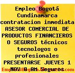 Empleo Bogotá Cundinamarca contratacion inmediata ASESOR COMERCIAL DE PRODUCTOS FINANCIEROS O SEGUROS técnicos tecnologos o profesionales PRESENTARSE JUEVES 1 NOV 8 AM Seguros