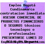 Empleo Bogotá Cundinamarca contratacion inmediata ASESOR COMERCIAL DE PRODUCTOS FINANCIEROS O SEGUROS técnicos tecnologos o profesionales PRESENTARSE LUNES 22 OCT 8 AM Seguros