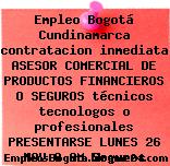 Empleo Bogotá Cundinamarca contratacion inmediata ASESOR COMERCIAL DE PRODUCTOS FINANCIEROS O SEGUROS técnicos tecnologos o profesionales PRESENTARSE LUNES 26 NOV 8 AM Seguros