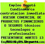 Empleo Bogotá Cundinamarca contratacion inmediata ASESOR COMERCIAL DE PRODUCTOS FINANCIEROS O SEGUROS técnicos tecnologos o profesionales PRESENTARSE MARTES 13 NOV 8 AM Seguros
