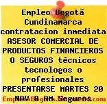 Empleo Bogotá Cundinamarca contratacion inmediata ASESOR COMERCIAL DE PRODUCTOS FINANCIEROS O SEGUROS técnicos tecnologos o profesionales PRESENTARSE MARTES 20 NOV 8 AM Seguros