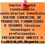 Empleo Bogotá Cundinamarca contratacion inmediata ASESOR COMERCIAL DE PRODUCTOS FINANCIEROS O SEGUROS técnicos tecnologos o profesionales PRESENTARSE MARTES 9 OCT 8 AM Seguros