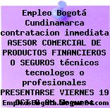 Empleo Bogotá Cundinamarca contratacion inmediata ASESOR COMERCIAL DE PRODUCTOS FINANCIEROS O SEGUROS técnicos tecnologos o profesionales PRESENTARSE VIERNES 19 OCT 8 AM Seguros