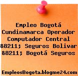 Empleo Bogotá Cundinamarca Operador Computador Central &8211; Seguros Bolivar &8211; Bogotá Seguros