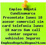Empleo Bogotá Cundinamarca Presentate lunes 18 asesor comercial sim card telefonia lunes 18 marzo 8am call center seguros vehiculos Seguros