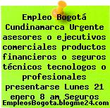 Empleo Bogotá Cundinamarca Urgente asesores o ejecutivos comerciales productos financieros o seguros técnicos tecnologos o profesionales presentarse Lunes 21 enero 8 am Seguros